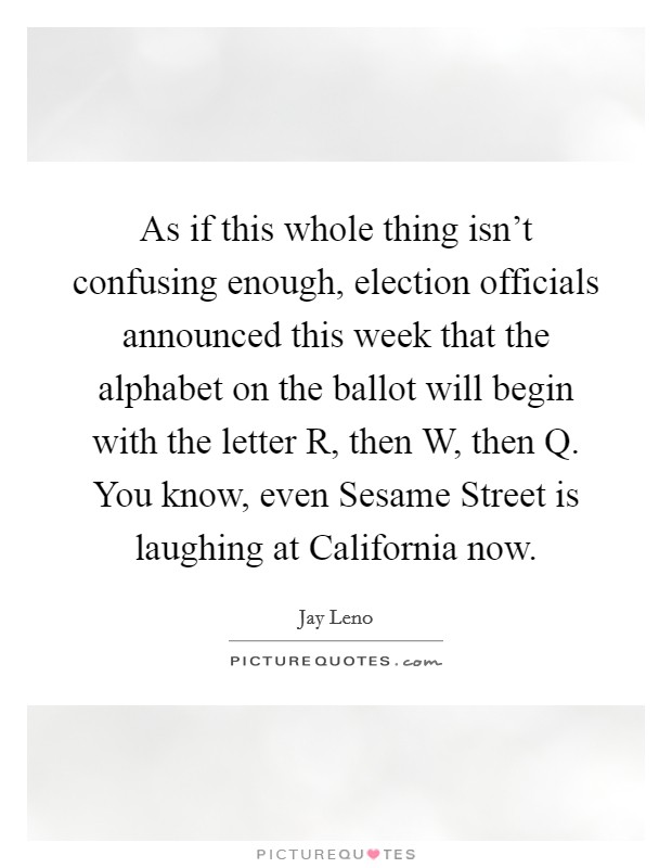 As if this whole thing isn't confusing enough, election officials announced this week that the alphabet on the ballot will begin with the letter R, then W, then Q. You know, even Sesame Street is laughing at California now Picture Quote #1