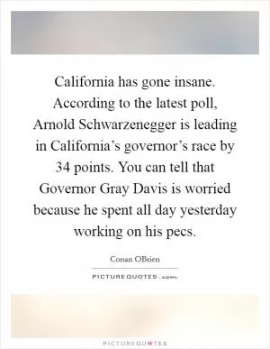 California has gone insane. According to the latest poll, Arnold Schwarzenegger is leading in California’s governor’s race by 34 points. You can tell that Governor Gray Davis is worried because he spent all day yesterday working on his pecs Picture Quote #1