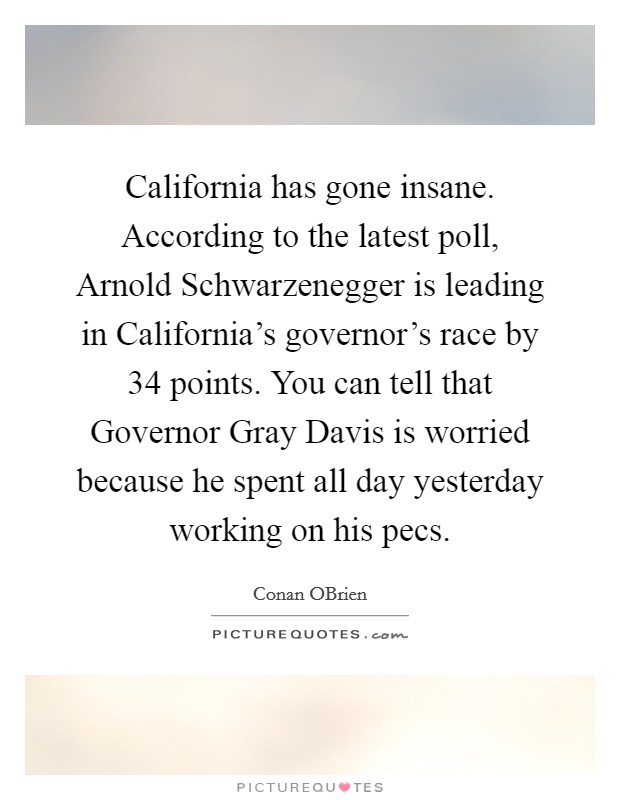 California has gone insane. According to the latest poll, Arnold Schwarzenegger is leading in California's governor's race by 34 points. You can tell that Governor Gray Davis is worried because he spent all day yesterday working on his pecs Picture Quote #1