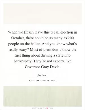 When we finally have this recall election in October, there could be as many as 200 people on the ballot. And you know what’s really scary? Most of them don’t know the first thing about driving a state into bankruptcy. They’re not experts like Governor Gray Davis Picture Quote #1