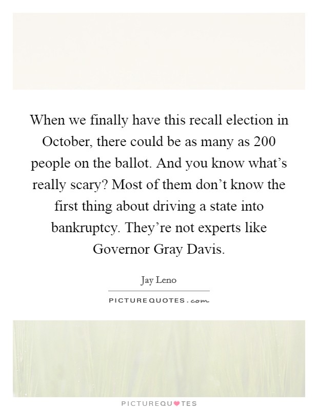 When we finally have this recall election in October, there could be as many as 200 people on the ballot. And you know what's really scary? Most of them don't know the first thing about driving a state into bankruptcy. They're not experts like Governor Gray Davis Picture Quote #1