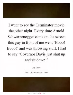 I went to see the Terminator movie the other night. Every time Arnold Schwarzenegger came on the screen this guy in front of me went ‘Booo! Booo!’ and was throwing stuff. I had to say ‘Governor Davis just shut up and sit down!’ Picture Quote #1