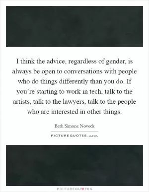 I think the advice, regardless of gender, is always be open to conversations with people who do things differently than you do. If you’re starting to work in tech, talk to the artists, talk to the lawyers, talk to the people who are interested in other things Picture Quote #1