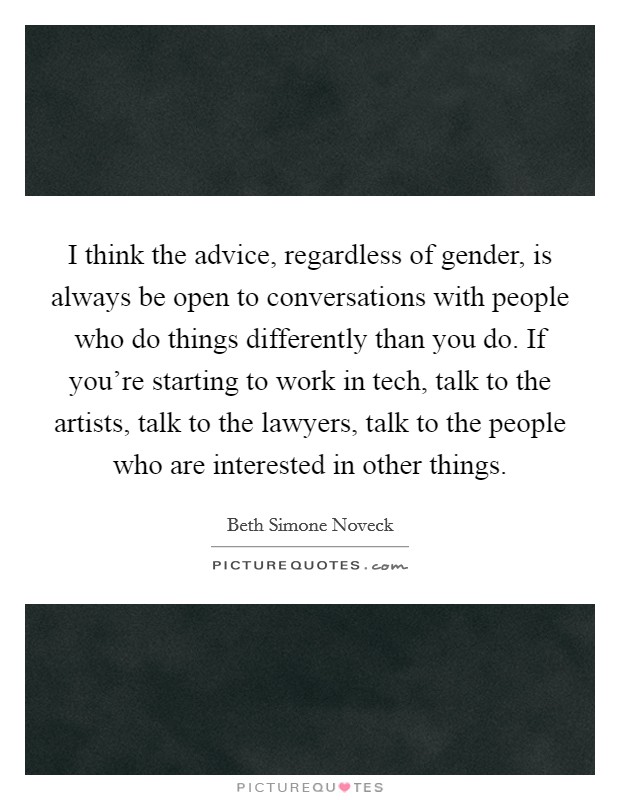 I think the advice, regardless of gender, is always be open to conversations with people who do things differently than you do. If you're starting to work in tech, talk to the artists, talk to the lawyers, talk to the people who are interested in other things Picture Quote #1