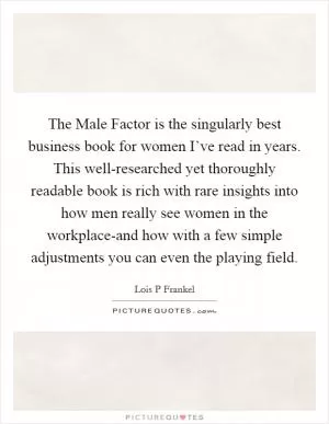 The Male Factor is the singularly best business book for women I’ve read in years. This well-researched yet thoroughly readable book is rich with rare insights into how men really see women in the workplace-and how with a few simple adjustments you can even the playing field Picture Quote #1