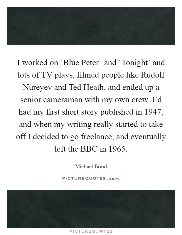 I worked on ‘Blue Peter' and ‘Tonight' and lots of TV plays, filmed people like Rudolf Nureyev and Ted Heath, and ended up a senior cameraman with my own crew. I'd had my first short story published in 1947, and when my writing really started to take off I decided to go freelance, and eventually left the BBC in 1965 Picture Quote #1