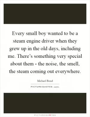 Every small boy wanted to be a steam engine driver when they grew up in the old days, including me. There’s something very special about them - the noise, the smell, the steam coming out everywhere Picture Quote #1