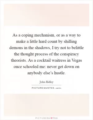 As a coping mechanism, or as a way to make a little hard count by shilling demons in the shadows, I try not to belittle the thought process of the conspiracy theorists. As a cocktail waitress in Vegas once schooled me: never get down on anybody else’s hustle Picture Quote #1