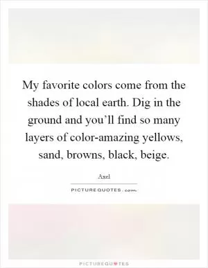 My favorite colors come from the shades of local earth. Dig in the ground and you’ll find so many layers of color-amazing yellows, sand, browns, black, beige Picture Quote #1