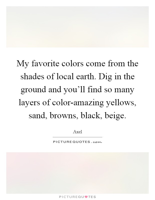 My favorite colors come from the shades of local earth. Dig in the ground and you'll find so many layers of color-amazing yellows, sand, browns, black, beige Picture Quote #1