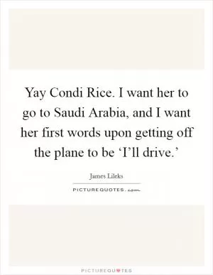 Yay Condi Rice. I want her to go to Saudi Arabia, and I want her first words upon getting off the plane to be ‘I’ll drive.’ Picture Quote #1