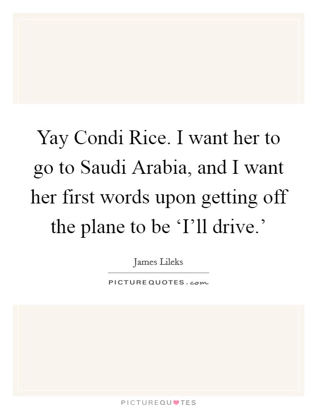 Yay Condi Rice. I want her to go to Saudi Arabia, and I want her first words upon getting off the plane to be ‘I'll drive.' Picture Quote #1