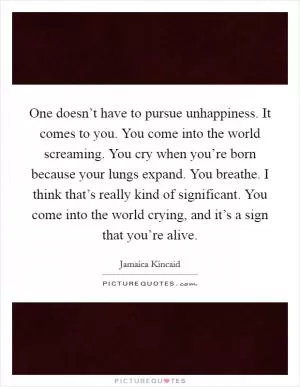 One doesn’t have to pursue unhappiness. It comes to you. You come into the world screaming. You cry when you’re born because your lungs expand. You breathe. I think that’s really kind of significant. You come into the world crying, and it’s a sign that you’re alive Picture Quote #1