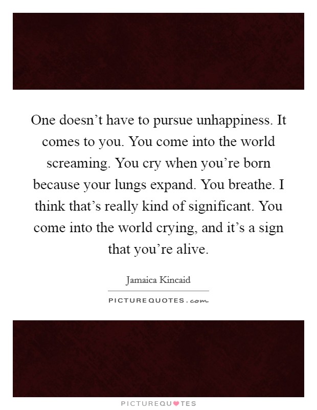 One doesn't have to pursue unhappiness. It comes to you. You come into the world screaming. You cry when you're born because your lungs expand. You breathe. I think that's really kind of significant. You come into the world crying, and it's a sign that you're alive Picture Quote #1