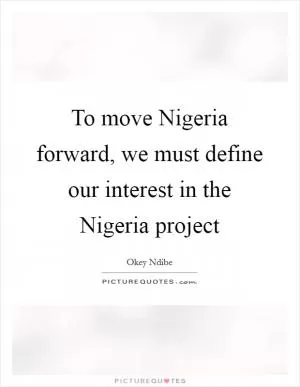 To move Nigeria forward, we must define our interest in the Nigeria project Picture Quote #1