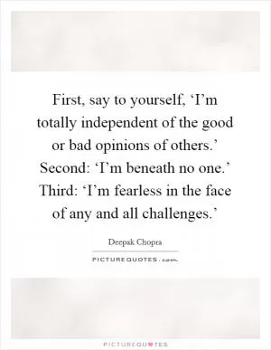 First, say to yourself, ‘I’m totally independent of the good or bad opinions of others.’ Second: ‘I’m beneath no one.’ Third: ‘I’m fearless in the face of any and all challenges.’ Picture Quote #1