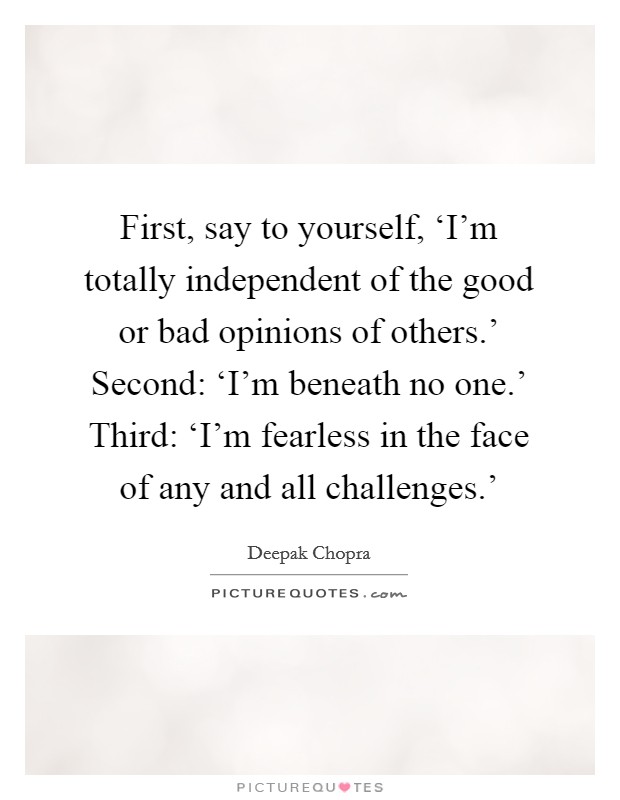 First, say to yourself, ‘I'm totally independent of the good or bad opinions of others.' Second: ‘I'm beneath no one.' Third: ‘I'm fearless in the face of any and all challenges.' Picture Quote #1