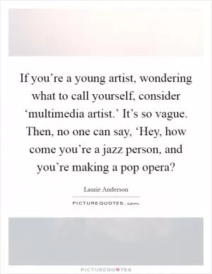 If you’re a young artist, wondering what to call yourself, consider ‘multimedia artist.’ It’s so vague. Then, no one can say, ‘Hey, how come you’re a jazz person, and you’re making a pop opera? Picture Quote #1