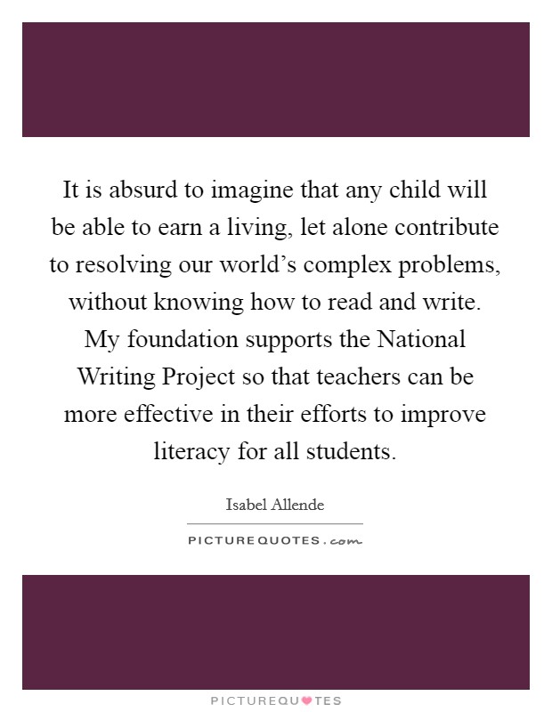 It is absurd to imagine that any child will be able to earn a living, let alone contribute to resolving our world's complex problems, without knowing how to read and write. My foundation supports the National Writing Project so that teachers can be more effective in their efforts to improve literacy for all students Picture Quote #1