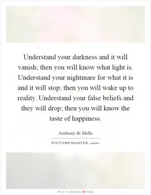 Understand your darkness and it will vanish; then you will know what light is. Understand your nightmare for what it is and it will stop; then you will wake up to reality. Understand your false beliefs and they will drop; then you will know the taste of happiness Picture Quote #1