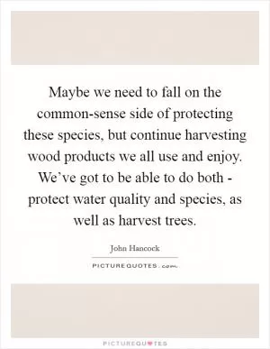 Maybe we need to fall on the common-sense side of protecting these species, but continue harvesting wood products we all use and enjoy. We’ve got to be able to do both - protect water quality and species, as well as harvest trees Picture Quote #1