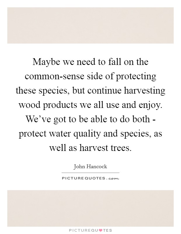 Maybe we need to fall on the common-sense side of protecting these species, but continue harvesting wood products we all use and enjoy. We've got to be able to do both - protect water quality and species, as well as harvest trees Picture Quote #1