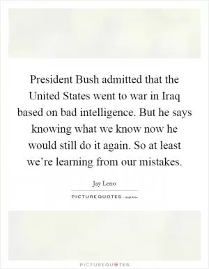 President Bush admitted that the United States went to war in Iraq based on bad intelligence. But he says knowing what we know now he would still do it again. So at least we’re learning from our mistakes Picture Quote #1