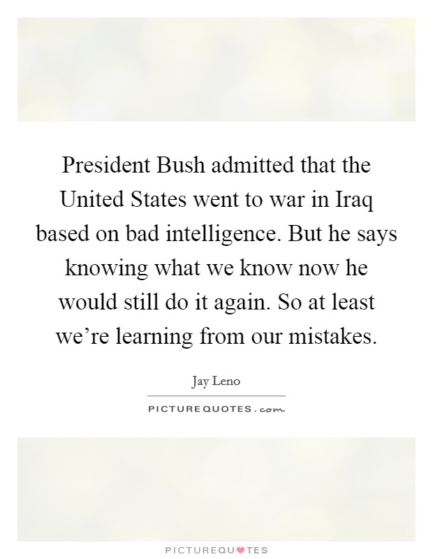 President Bush admitted that the United States went to war in Iraq based on bad intelligence. But he says knowing what we know now he would still do it again. So at least we're learning from our mistakes Picture Quote #1