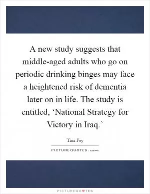 A new study suggests that middle-aged adults who go on periodic drinking binges may face a heightened risk of dementia later on in life. The study is entitled, ‘National Strategy for Victory in Iraq.’ Picture Quote #1