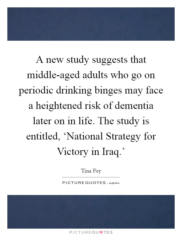 A new study suggests that middle-aged adults who go on periodic drinking binges may face a heightened risk of dementia later on in life. The study is entitled, ‘National Strategy for Victory in Iraq.' Picture Quote #1
