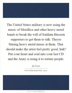 The United States military is now using the music of Metallica and other heavy metal bands to break the will of Saddam Hussein supporters to get them to talk. Theyre blaring heavy metal music at them. That should make the artist feel pretty good, huh? Put your heart and soul into your last CD and the Army is using it to torture people Picture Quote #1