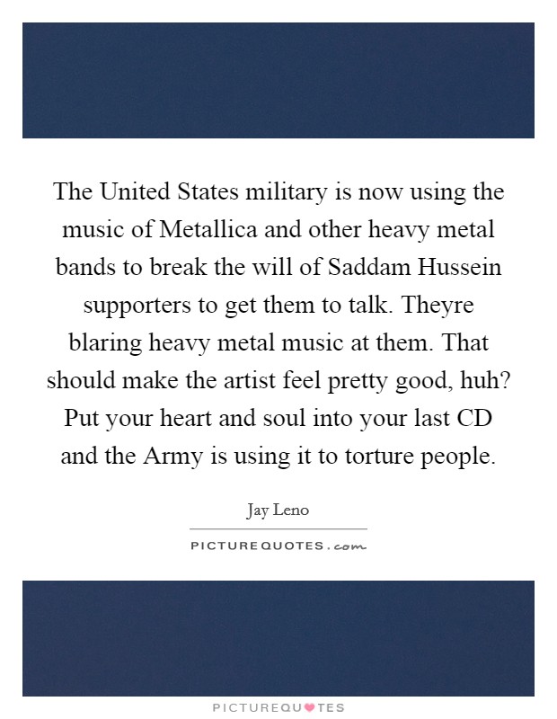 The United States military is now using the music of Metallica and other heavy metal bands to break the will of Saddam Hussein supporters to get them to talk. Theyre blaring heavy metal music at them. That should make the artist feel pretty good, huh? Put your heart and soul into your last CD and the Army is using it to torture people Picture Quote #1