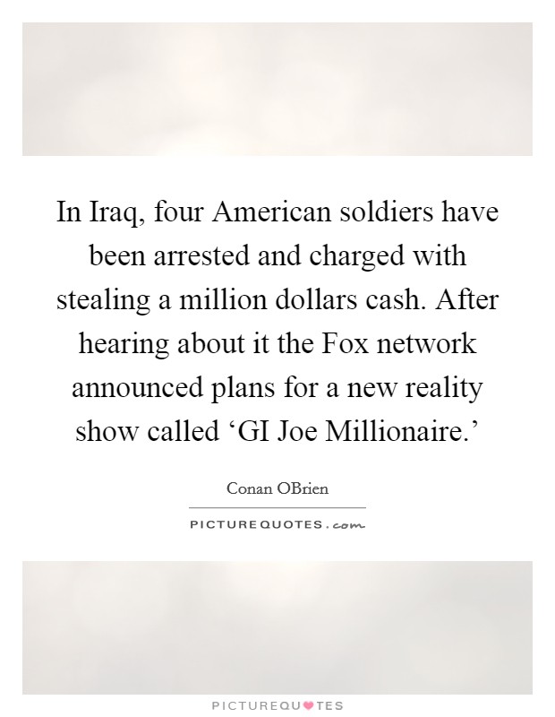 In Iraq, four American soldiers have been arrested and charged with stealing a million dollars cash. After hearing about it the Fox network announced plans for a new reality show called ‘GI Joe Millionaire.' Picture Quote #1