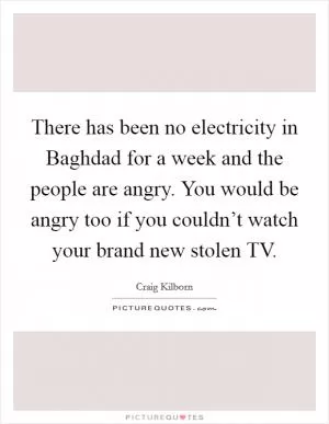 There has been no electricity in Baghdad for a week and the people are angry. You would be angry too if you couldn’t watch your brand new stolen TV Picture Quote #1