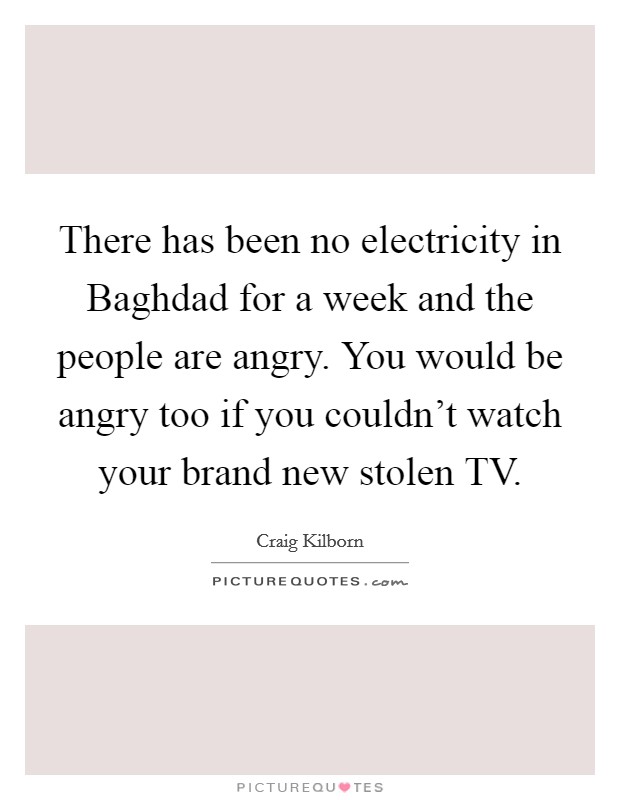 There has been no electricity in Baghdad for a week and the people are angry. You would be angry too if you couldn't watch your brand new stolen TV Picture Quote #1