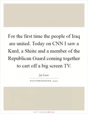 For the first time the people of Iraq are united. Today on CNN I saw a Kurd, a Shiite and a member of the Republican Guard coming together to cart off a big screen TV Picture Quote #1