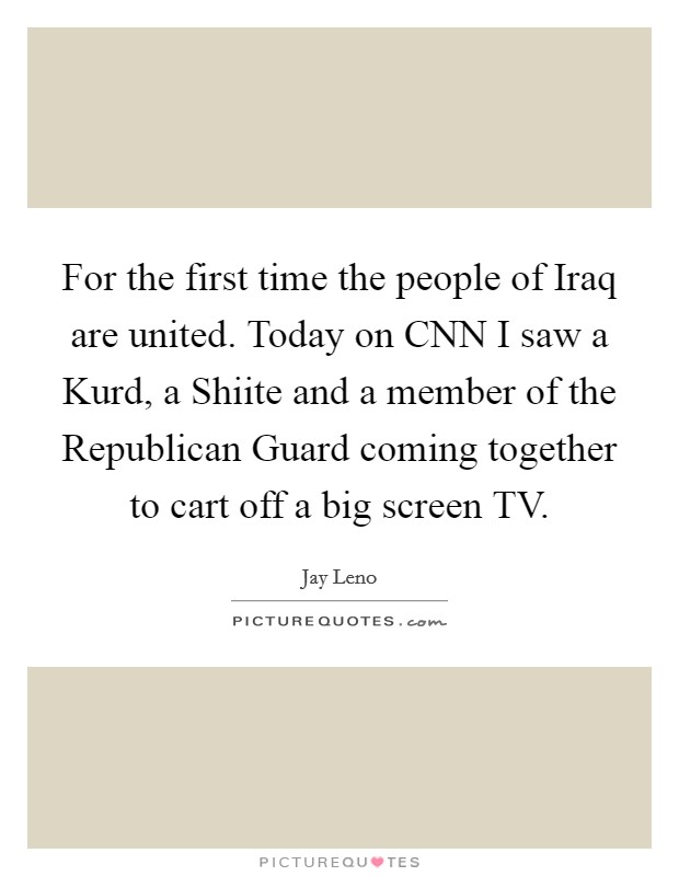 For the first time the people of Iraq are united. Today on CNN I saw a Kurd, a Shiite and a member of the Republican Guard coming together to cart off a big screen TV Picture Quote #1