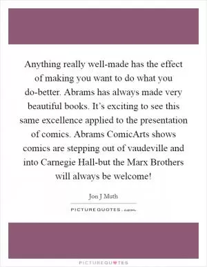 Anything really well-made has the effect of making you want to do what you do-better. Abrams has always made very beautiful books. It’s exciting to see this same excellence applied to the presentation of comics. Abrams ComicArts shows comics are stepping out of vaudeville and into Carnegie Hall-but the Marx Brothers will always be welcome! Picture Quote #1