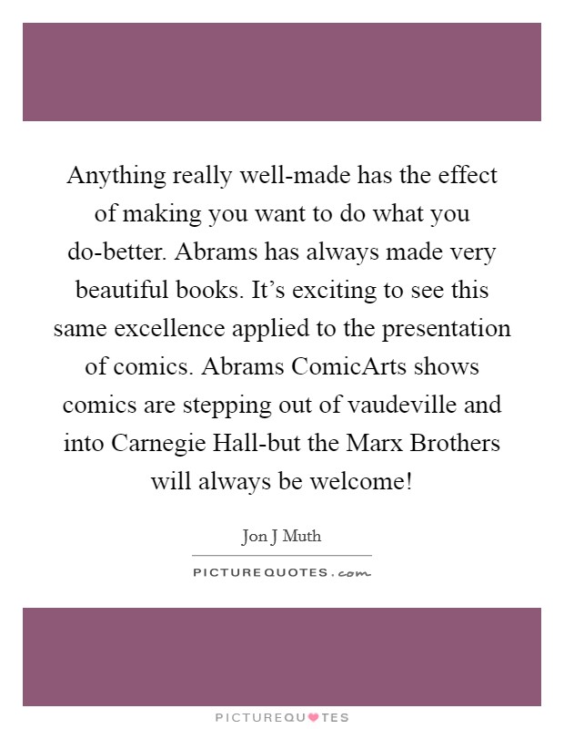 Anything really well-made has the effect of making you want to do what you do-better. Abrams has always made very beautiful books. It's exciting to see this same excellence applied to the presentation of comics. Abrams ComicArts shows comics are stepping out of vaudeville and into Carnegie Hall-but the Marx Brothers will always be welcome! Picture Quote #1