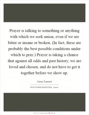 Prayer is talking to something or anything with which we seek union, even if we are bitter or insane or broken. (In fact, these are probably the best possible conditions under which to pray.) Prayer is taking a chance that against all odds and past history, we are loved and chosen, and do not have to get it together before we show up Picture Quote #1