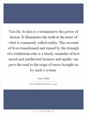 Visa for Avalon is a testament to the power of fiction. It illuminates the truth at the heart of what is commonly called reality. This account of lives transformed and ruined by the triumph of a totalitarian rule is a timely reminder of how moral and intellectual laziness and apathy can pave the road to the reign of terror brought on by such a system Picture Quote #1