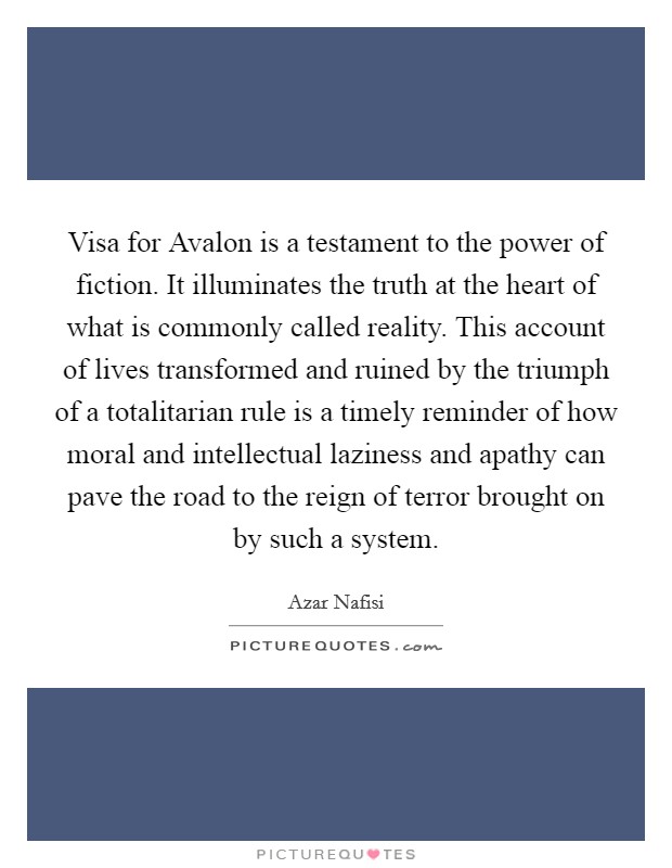 Visa for Avalon is a testament to the power of fiction. It illuminates the truth at the heart of what is commonly called reality. This account of lives transformed and ruined by the triumph of a totalitarian rule is a timely reminder of how moral and intellectual laziness and apathy can pave the road to the reign of terror brought on by such a system Picture Quote #1