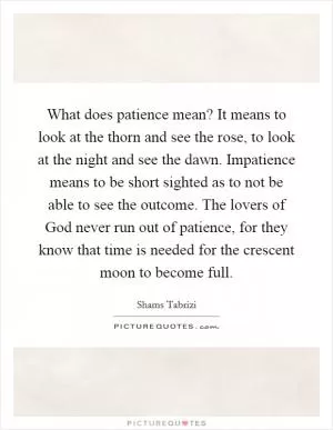 What does patience mean? It means to look at the thorn and see the rose, to look at the night and see the dawn. Impatience means to be short sighted as to not be able to see the outcome. The lovers of God never run out of patience, for they know that time is needed for the crescent moon to become full Picture Quote #1