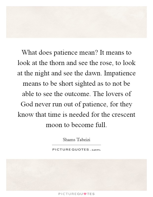 What does patience mean? It means to look at the thorn and see the rose, to look at the night and see the dawn. Impatience means to be short sighted as to not be able to see the outcome. The lovers of God never run out of patience, for they know that time is needed for the crescent moon to become full Picture Quote #1