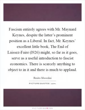 Fascism entirely agrees with Mr. Maynard Keynes, despite the latter’s prominent position as a Liberal. In fact, Mr. Keynes’ excellent little book, The End of Laissez-Faire (l926) might, so far as it goes, serve as a useful introduction to fascist economics. There is scarcely anything to object to in it and there is much to applaud Picture Quote #1