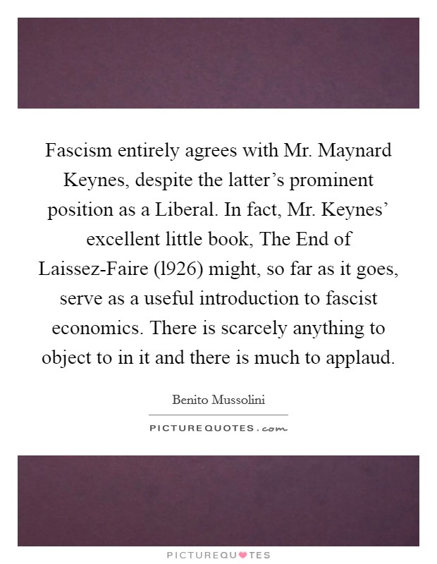 Fascism entirely agrees with Mr. Maynard Keynes, despite the latter's prominent position as a Liberal. In fact, Mr. Keynes' excellent little book, The End of Laissez-Faire (l926) might, so far as it goes, serve as a useful introduction to fascist economics. There is scarcely anything to object to in it and there is much to applaud Picture Quote #1