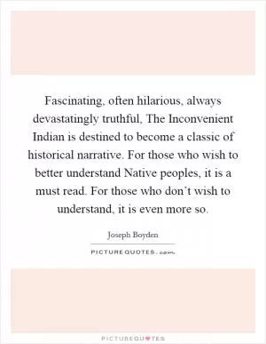 Fascinating, often hilarious, always devastatingly truthful, The Inconvenient Indian is destined to become a classic of historical narrative. For those who wish to better understand Native peoples, it is a must read. For those who don’t wish to understand, it is even more so Picture Quote #1