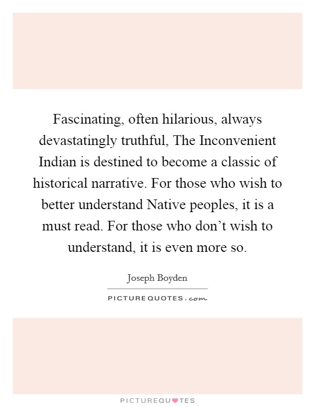 Fascinating, often hilarious, always devastatingly truthful, The Inconvenient Indian is destined to become a classic of historical narrative. For those who wish to better understand Native peoples, it is a must read. For those who don't wish to understand, it is even more so Picture Quote #1