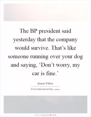 The BP president said yesterday that the company would survive. That’s like someone running over your dog and saying, ‘Don’t worry, my car is fine.’ Picture Quote #1