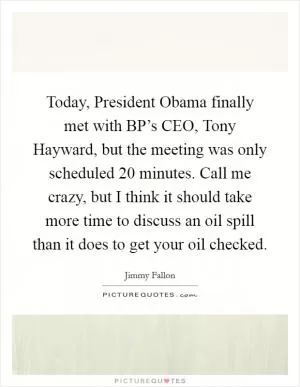Today, President Obama finally met with BP’s CEO, Tony Hayward, but the meeting was only scheduled 20 minutes. Call me crazy, but I think it should take more time to discuss an oil spill than it does to get your oil checked Picture Quote #1